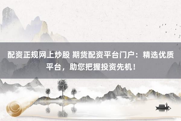 配资正规网上炒股 期货配资平台门户：精选优质平台，助您把握投资先机！