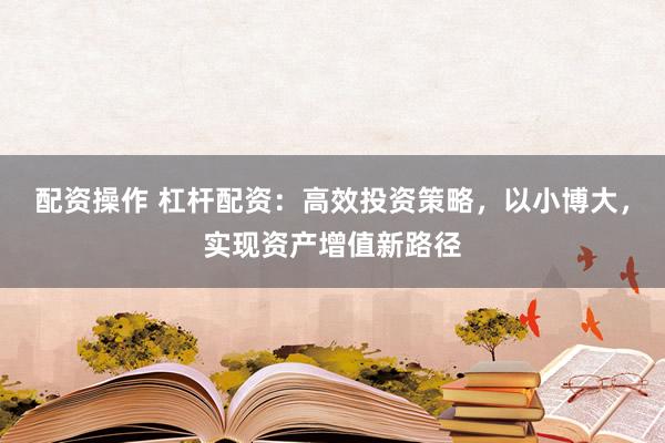 配资操作 杠杆配资：高效投资策略，以小博大，实现资产增值新路径