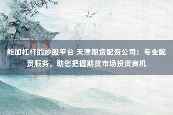 能加杠杆的炒股平台 天津期货配资公司：专业配资服务，助您把握期货市场投资良机