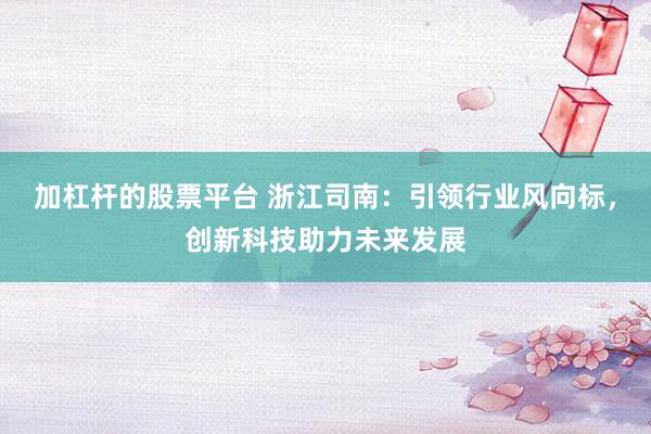 加杠杆的股票平台 浙江司南:引领行业风向标,创新科技助力未来发展