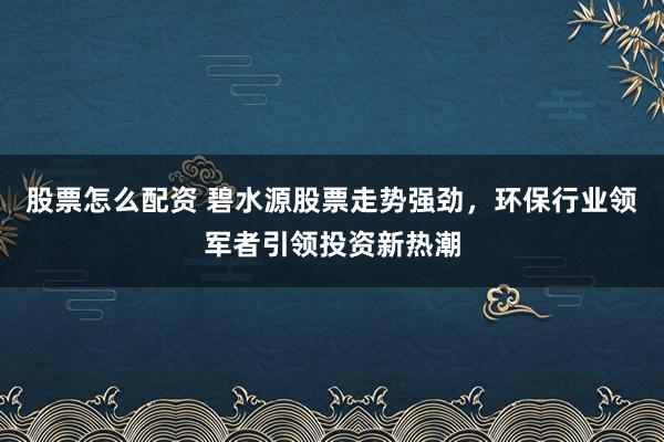 股票怎么配资 碧水源股票走势强劲,环保行业领军者引领投资新热潮