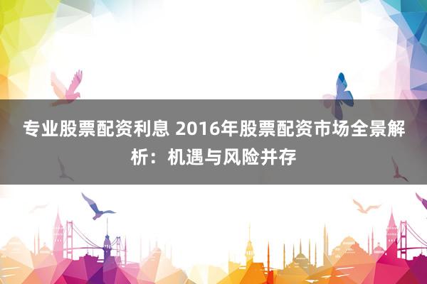 专业股票配资利息 2016年股票配资市场全景解析：机遇与风险并存
