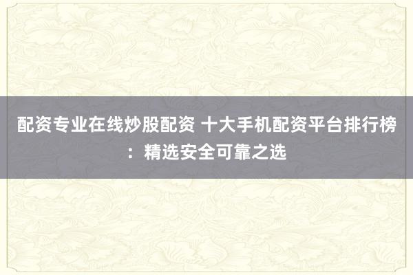 配资专业在线炒股配资 十大手机配资平台排行榜:精选安全可靠之选
