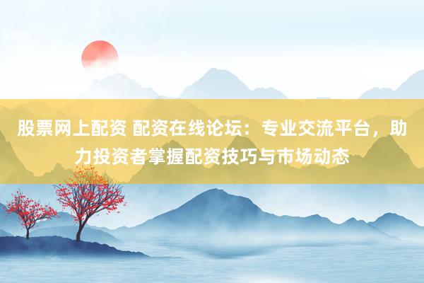 股票网上配资 配资在线论坛：专业交流平台，助力投资者掌握配资技巧与市场动态