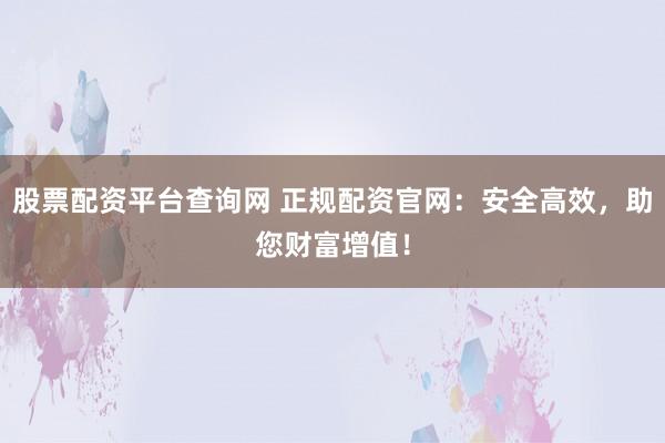 股票配资平台查询网 正规配资官网：安全高效，助您财富增值！