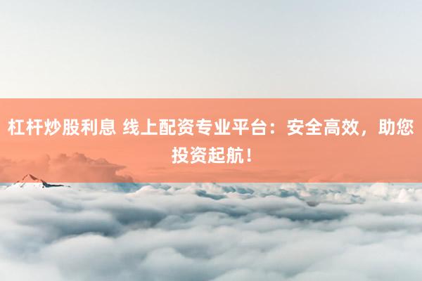 杠杆炒股利息 线上配资专业平台：安全高效，助您投资起航！