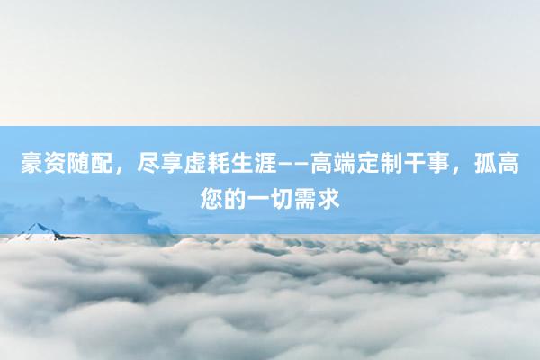豪资随配，尽享虚耗生涯——高端定制干事，孤高您的一切需求