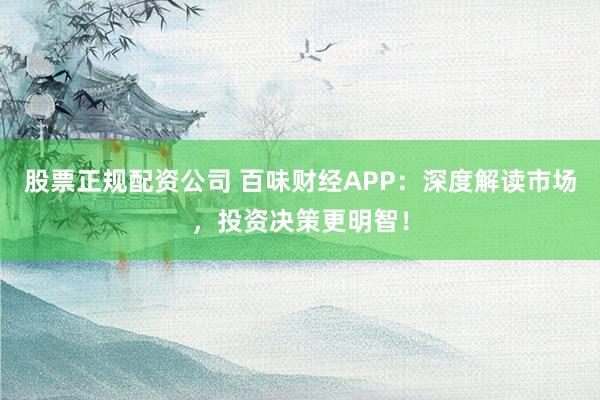 股票正规配资公司 百味财经APP:深度解读市场,投资决策更明智!