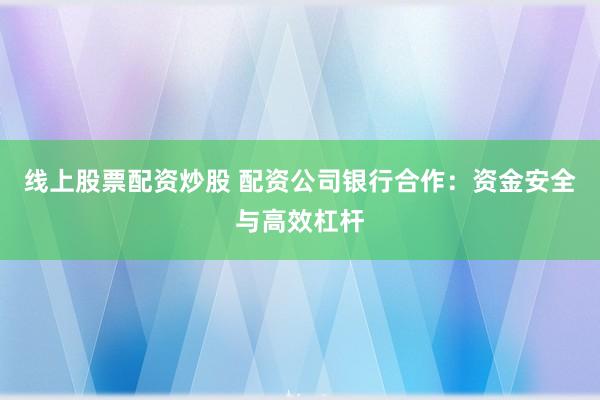 线上股票配资炒股 配资公司银行合作：资金安全与高效杠杆
