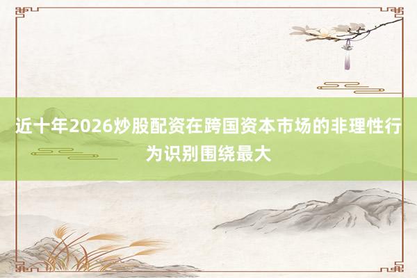 近十年2026炒股配资在跨国资本市场的非理性行为识别围绕最大