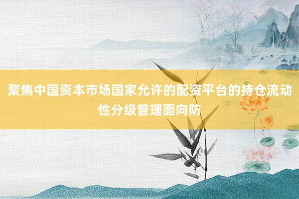 聚焦中国资本市场国家允许的配资平台的持仓流动性分级管理面向防