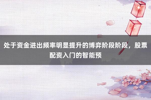 处于资金进出频率明显提升的博弈阶段阶段，股票配资入门的智能预