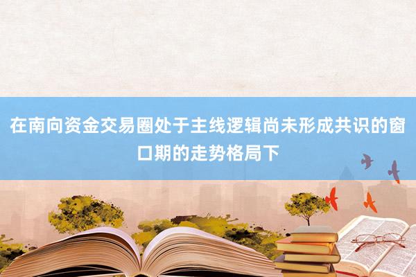 在南向资金交易圈处于主线逻辑尚未形成共识的窗口期的走势格局下