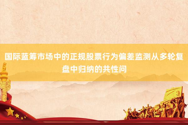 国际蓝筹市场中的正规股票行为偏差监测从多轮复盘中归纳的共性问