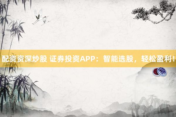 配资资深炒股 证券投资APP：智能选股，轻松盈利！