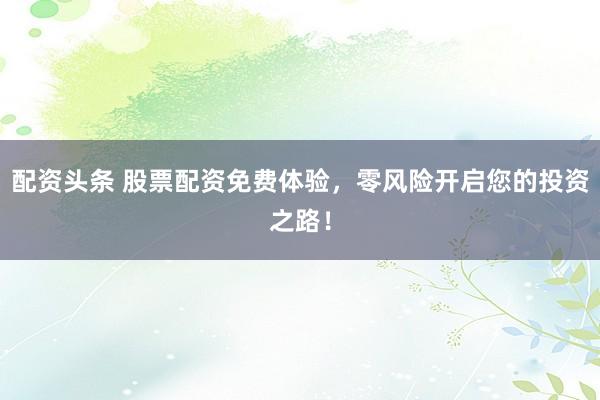 配资头条 股票配资免费体验，零风险开启您的投资之路！