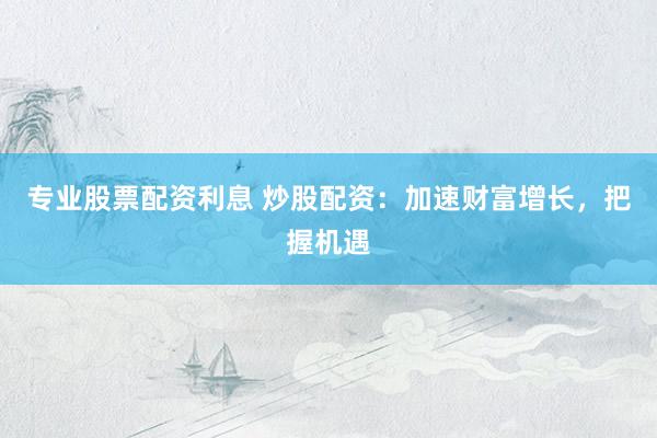 专业股票配资利息 炒股配资：加速财富增长，把握机遇