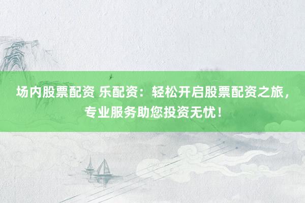 场内股票配资 乐配资：轻松开启股票配资之旅，专业服务助您投资无忧！