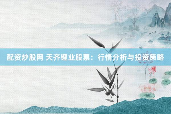 配资炒股网 天齐锂业股票：行情分析与投资策略