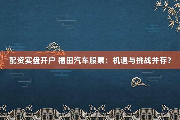 配资实盘开户 福田汽车股票：机遇与挑战并存？