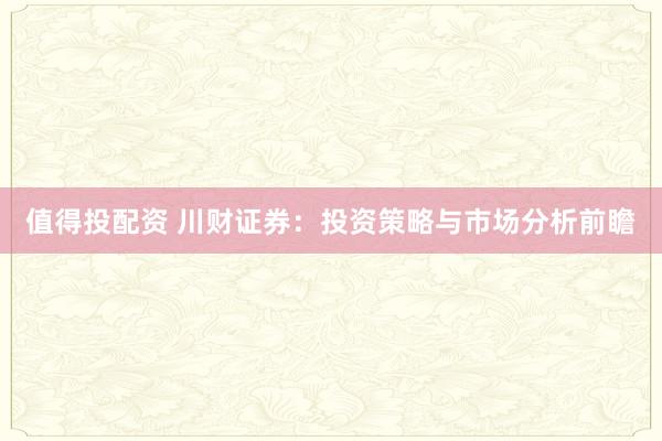 值得投配资 川财证券:投资策略与市场分析前瞻