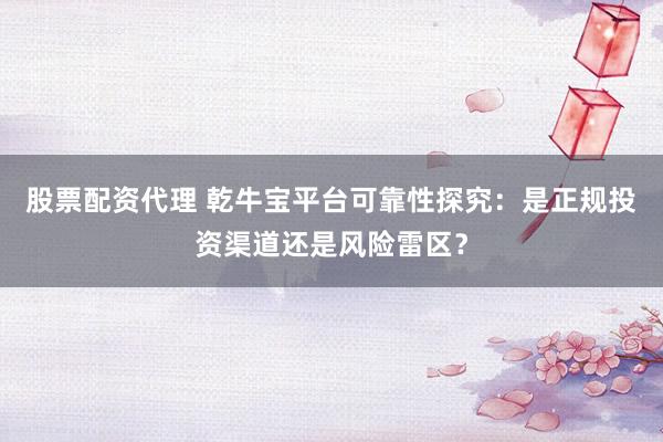 股票配资代理 乾牛宝平台可靠性探究:是正规投资渠道还是风险雷区?