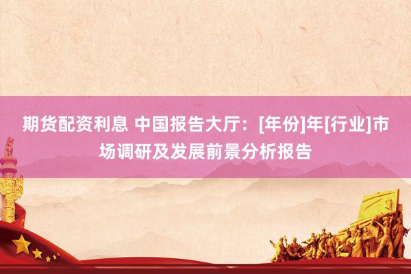 期货配资利息 中国报告大厅：[年份]年[行业]市场调研及发展前景分析报告