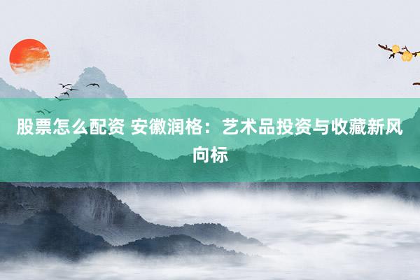 股票怎么配资 安徽润格：艺术品投资与收藏新风向标