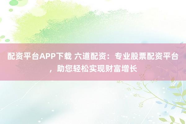 配资平台APP下载 六道配资：专业股票配资平台，助您轻松实现财富增长
