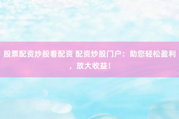 股票配资炒股看配资 配资炒股门户：助您轻松盈利，放大收益！
