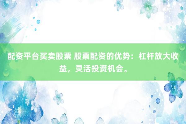 配资平台买卖股票 股票配资的优势：杠杆放大收益，灵活投资机会。