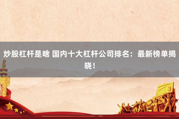 炒股杠杆是啥 国内十大杠杆公司排名：最新榜单揭晓！