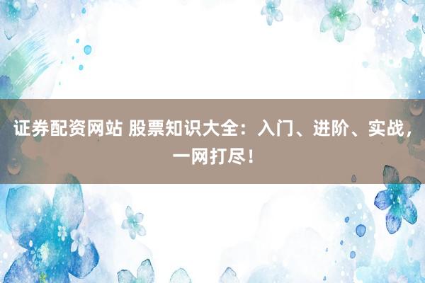 证券配资网站 股票知识大全：入门、进阶、实战，一网打尽！