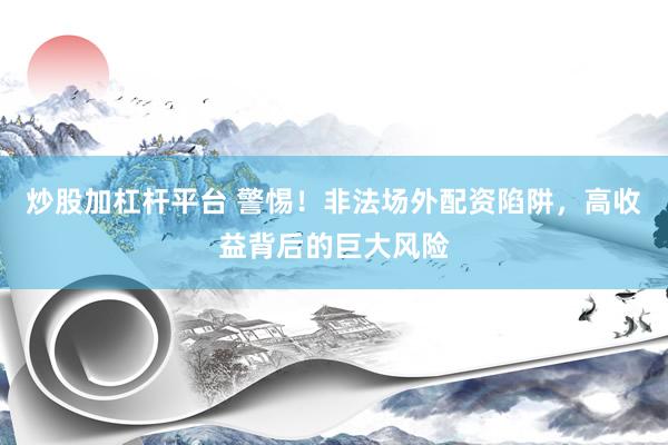 炒股加杠杆平台 警惕！非法场外配资陷阱，高收益背后的巨大风险