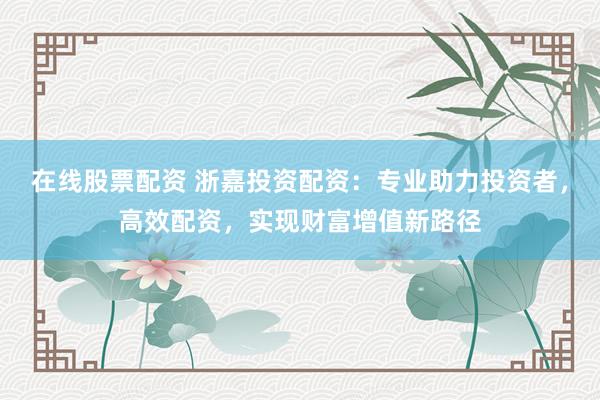 在线股票配资 浙嘉投资配资：专业助力投资者，高效配资，实现财富增值新路径