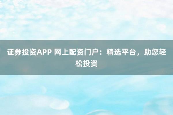 证券投资APP 网上配资门户：精选平台，助您轻松投资