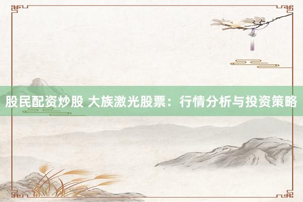 股民配资炒股 大族激光股票：行情分析与投资策略