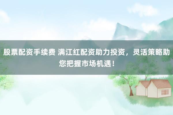 股票配资手续费 满江红配资助力投资，灵活策略助您把握市场机遇！