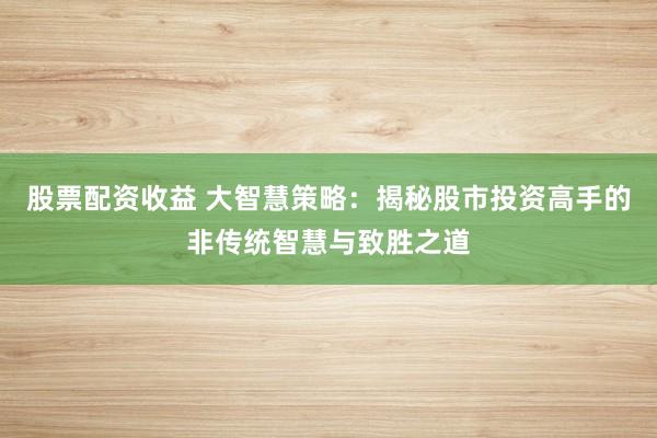 股票配资收益 大智慧策略：揭秘股市投资高手的非传统智慧与致胜之道