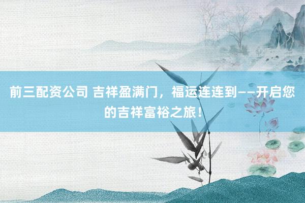前三配资公司 吉祥盈满门，福运连连到——开启您的吉祥富裕之旅！