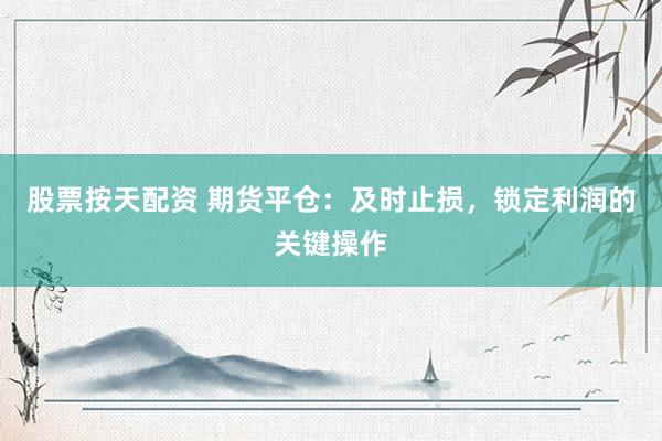 股票按天配资 期货平仓：及时止损，锁定利润的关键操作