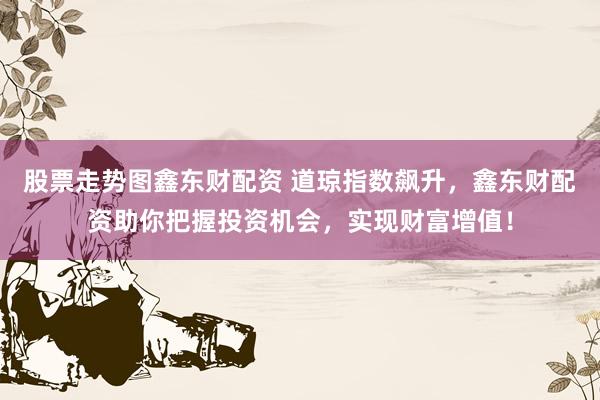 股票走势图鑫东财配资 道琼指数飙升，鑫东财配资助你把握投资机会，实现财富增值！