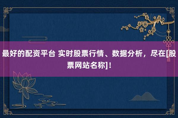 最好的配资平台 实时股票行情、数据分析，尽在[股票网站名称]！