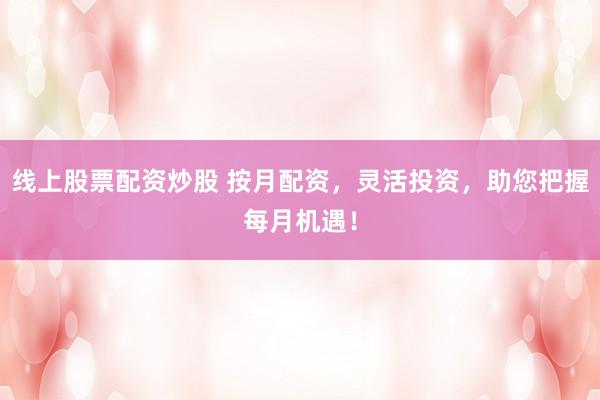 线上股票配资炒股 按月配资，灵活投资，助您把握每月机遇！