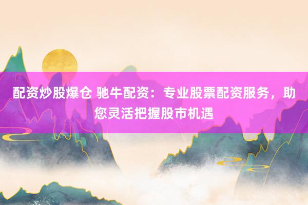 配资炒股爆仓 驰牛配资：专业股票配资服务，助您灵活把握股市机遇