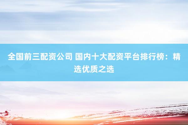 全国前三配资公司 国内十大配资平台排行榜：精选优质之选