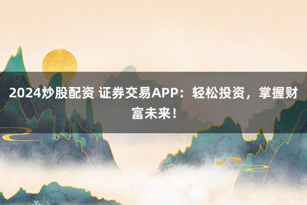 2024炒股配资 证券交易APP：轻松投资，掌握财富未来！