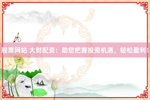 股票网站 大财配资：助您把握投资机遇，轻松盈利！