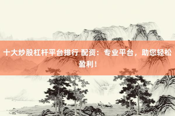 十大炒股杠杆平台排行 配资：专业平台，助您轻松盈利！