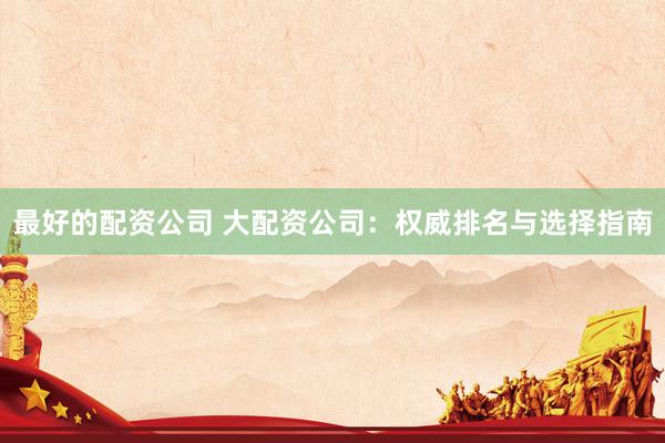 最好的配资公司 大配资公司:权威排名与选择指南